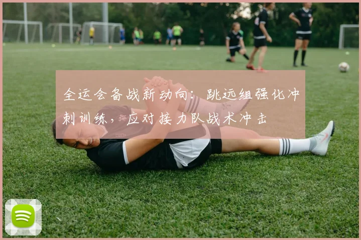 全运会备战新动向：跳远组强化冲刺训练，应对接力队战术冲击