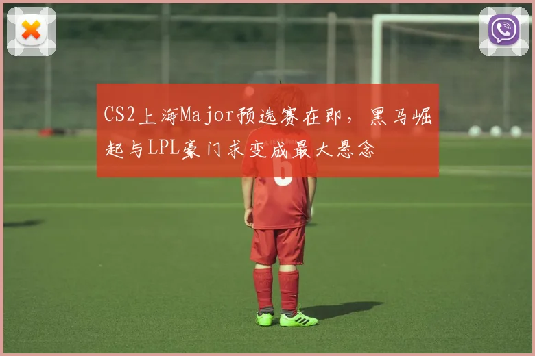 CS2上海Major预选赛在即，黑马崛起与LPL豪门求变成最大悬念