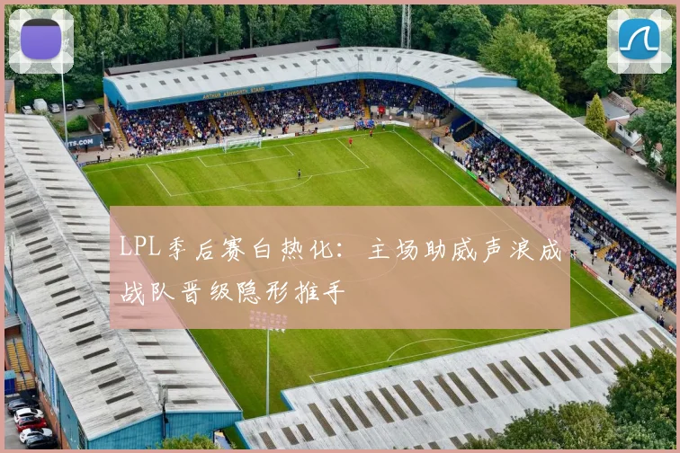 LPL季后赛白热化：主场助威声浪成战队晋级隐形推手