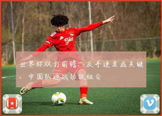 世界杯双打前瞻：反手速度成关键，中国队迎战劲敌组合