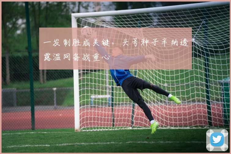一发制胜成关键，头号种子辛纳透露温网备战重心