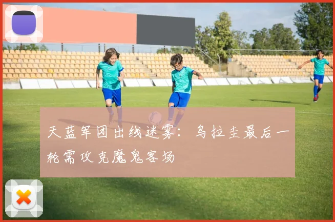 天蓝军团出线迷雾：乌拉圭最后一轮需攻克魔鬼客场