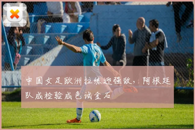 中国女足欧洲拉练迎强敌，阿根廷队成检验成色试金石