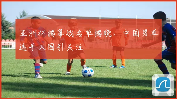 亚洲杯揭幕战名单揭晓，中国男单选手入围引关注