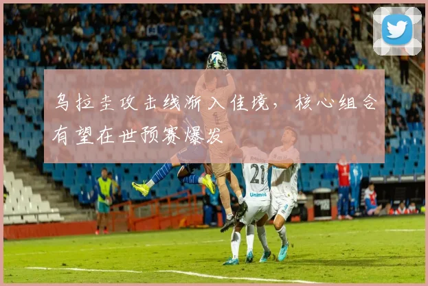 乌拉圭攻击线渐入佳境，核心组合有望在世预赛爆发