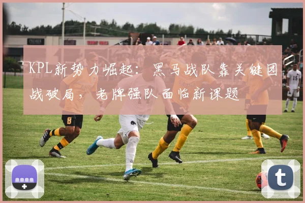 KPL新势力崛起：黑马战队靠关键团战破局，老牌强队面临新课题