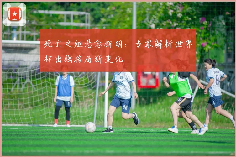 死亡之组悬念渐明，专家解析世界杯出线格局新变化