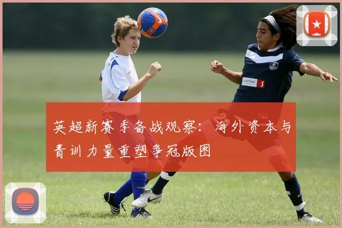 英超新赛季备战观察：海外资本与青训力量重塑争冠版图