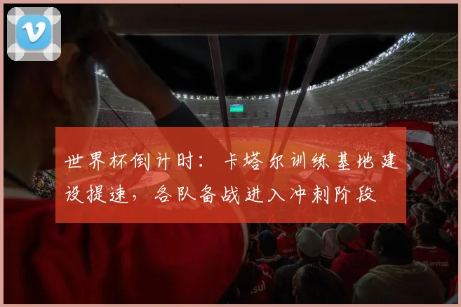 世界杯倒计时：卡塔尔训练基地建设提速，各队备战进入冲刺阶段