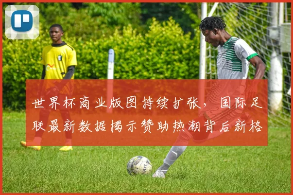 世界杯商业版图持续扩张，国际足联最新数据揭示赞助热潮背后新格局