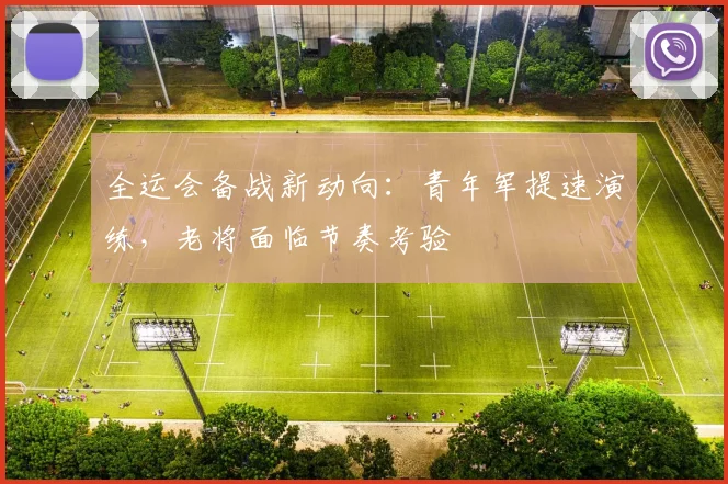 全运会备战新动向：青年军提速演练，老将面临节奏考验