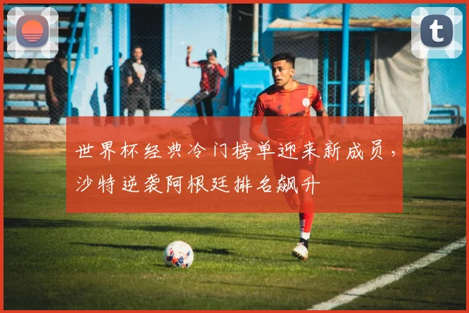 世界杯经典冷门榜单迎来新成员，沙特逆袭阿根廷排名飙升