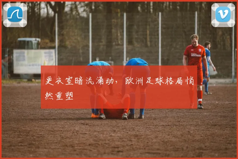 更衣室暗流涌动，欧洲足球格局悄然重塑