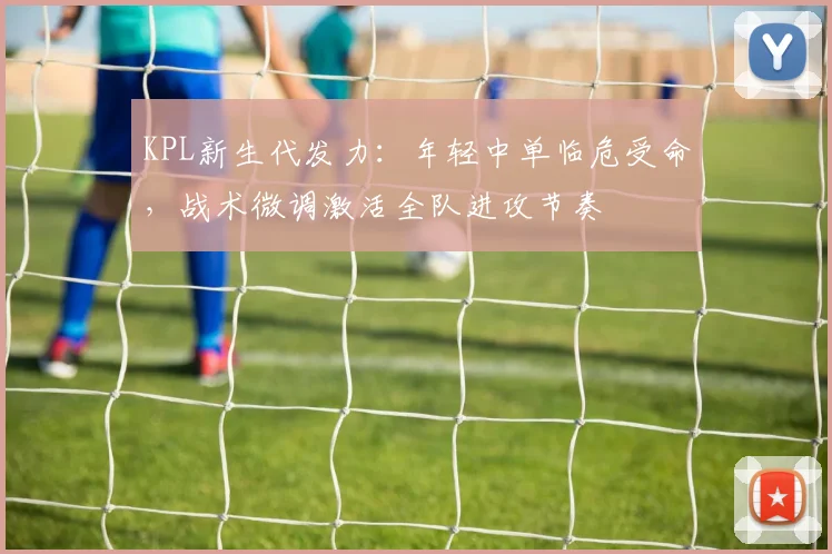 KPL新生代发力：年轻中单临危受命，战术微调激活全队进攻节奏