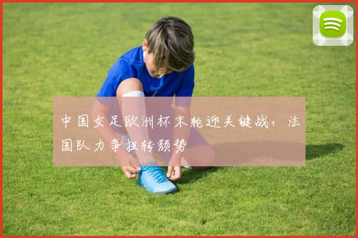 中国女足欧洲杯末轮迎关键战，法国队力争扭转颓势