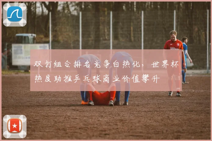 双打组合排名竞争白热化，世界杯热度助推乒乓球商业价值攀升