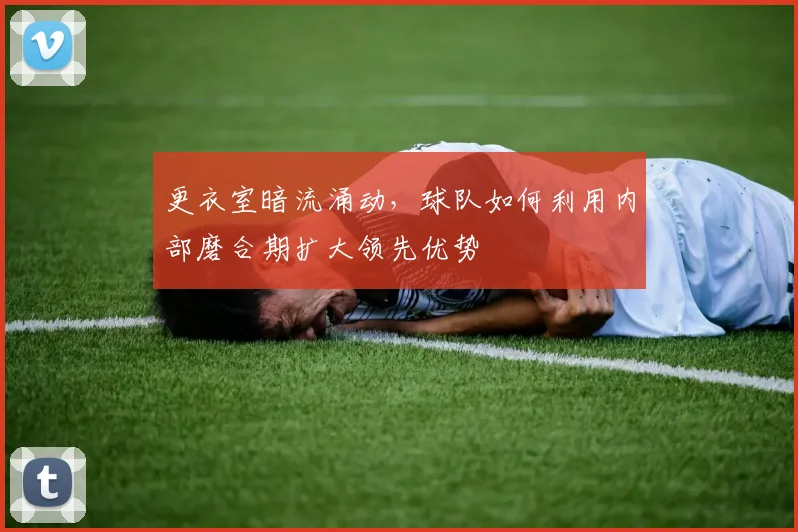 更衣室暗流涌动，球队如何利用内部磨合期扩大领先优势
