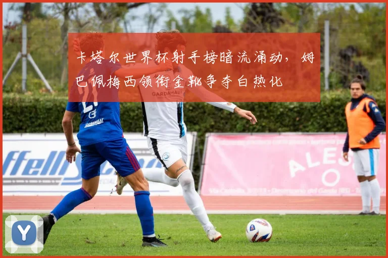 卡塔尔世界杯射手榜暗流涌动，姆巴佩梅西领衔金靴争夺白热化