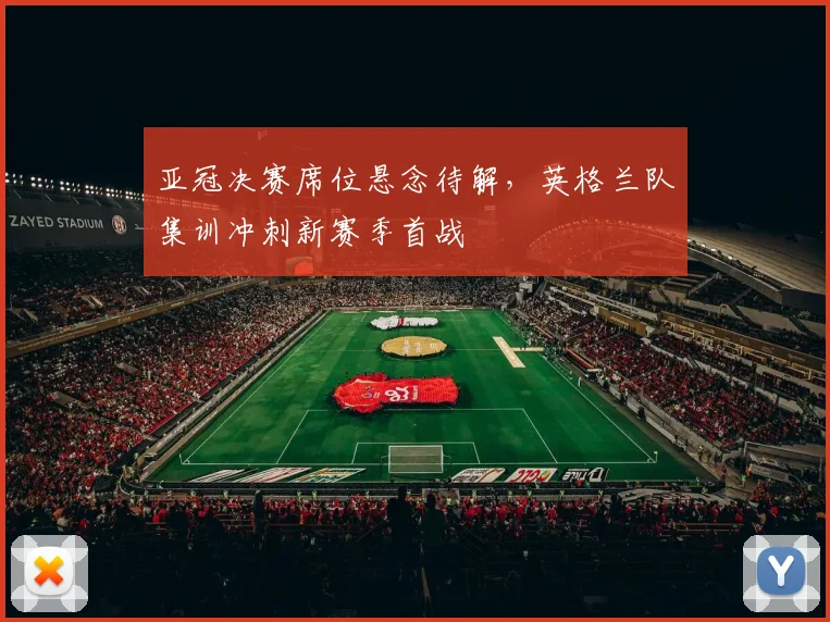 亚冠决赛席位悬念待解，英格兰队集训冲刺新赛季首战