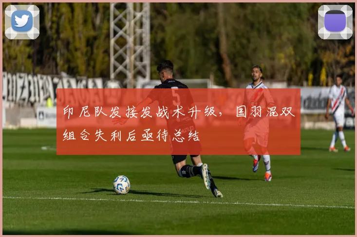 印尼队发接发战术升级，国羽混双组合失利后亟待总结