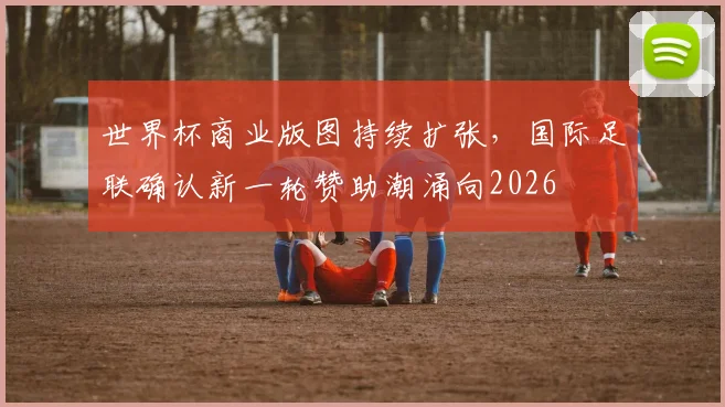 世界杯商业版图持续扩张，国际足联确认新一轮赞助潮涌向2026