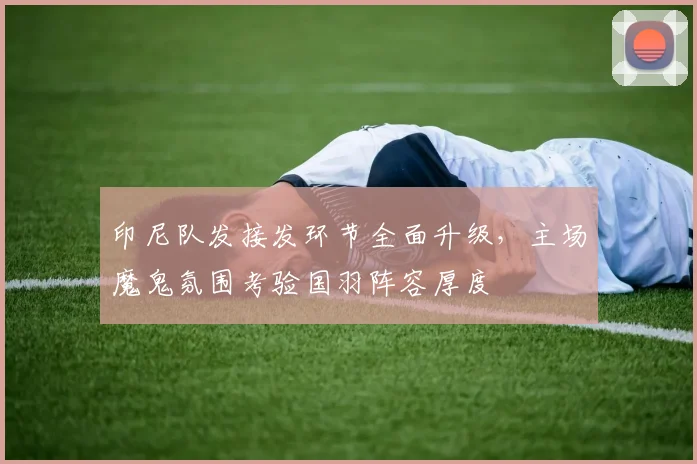 印尼队发接发环节全面升级，主场魔鬼氛围考验国羽阵容厚度