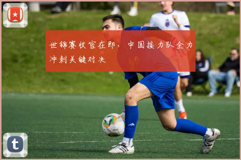 世锦赛收官在即，中国接力队全力冲刺关键对决