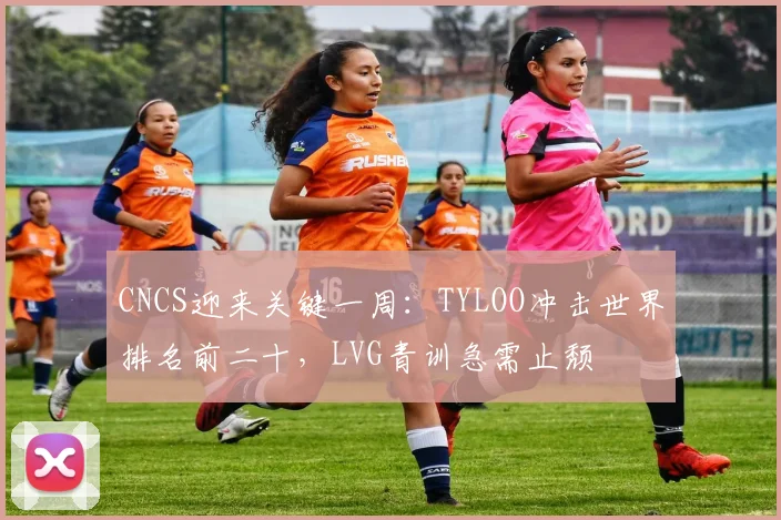 CNCS迎来关键一周：TYLOO冲击世界排名前二十，LVG青训急需止颓
