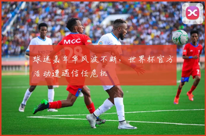 球迷嘉年华风波不断，世界杯官方活动遭遇信任危机