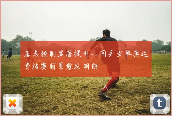 落点控制显著提升，国乒女单奥运资格赛前景愈发明朗