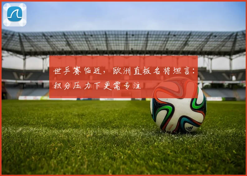 世乒赛临近，欧洲直板名将坦言：积分压力下更需专注