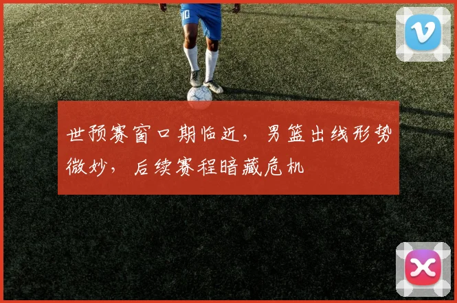 世预赛窗口期临近，男篮出线形势微妙，后续赛程暗藏危机