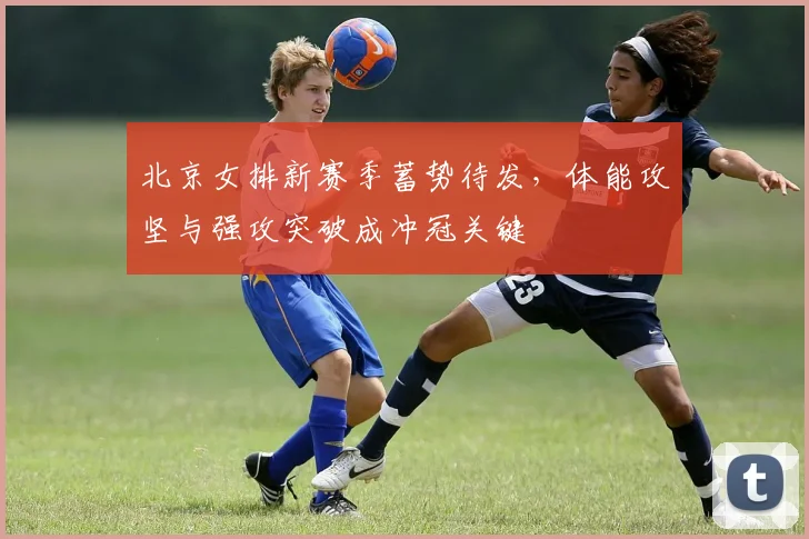 北京女排新赛季蓄势待发，体能攻坚与强攻突破成冲冠关键