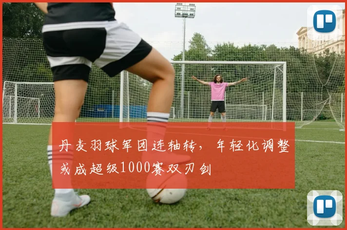 丹麦羽球军团连轴转，年轻化调整或成超级1000赛双刃剑