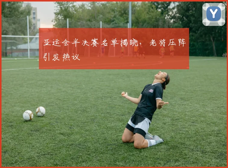 亚运会半决赛名单揭晓，老将压阵引发热议