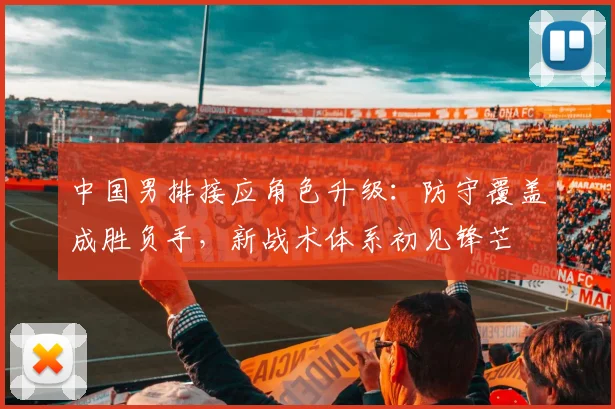 中国男排接应角色升级：防守覆盖成胜负手，新战术体系初见锋芒