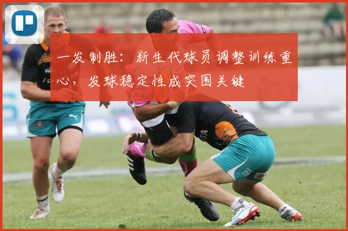一发制胜：新生代球员调整训练重心，发球稳定性成突围关键