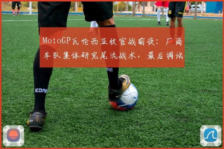 MotoGP瓦伦西亚收官战前夜：厂商车队集体研究尾流战术，最后调试瞄准直道优势