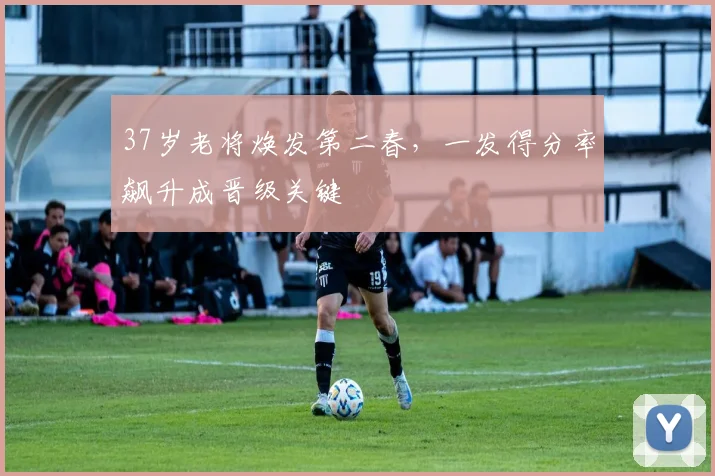 37岁老将焕发第二春，一发得分率飙升成晋级关键