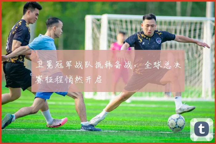 卫冕冠军战队抵韩备战，全球总决赛征程悄然开启