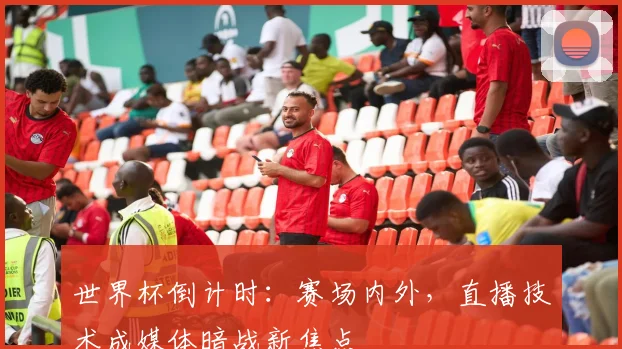 世界杯倒计时：赛场内外，直播技术成媒体暗战新焦点