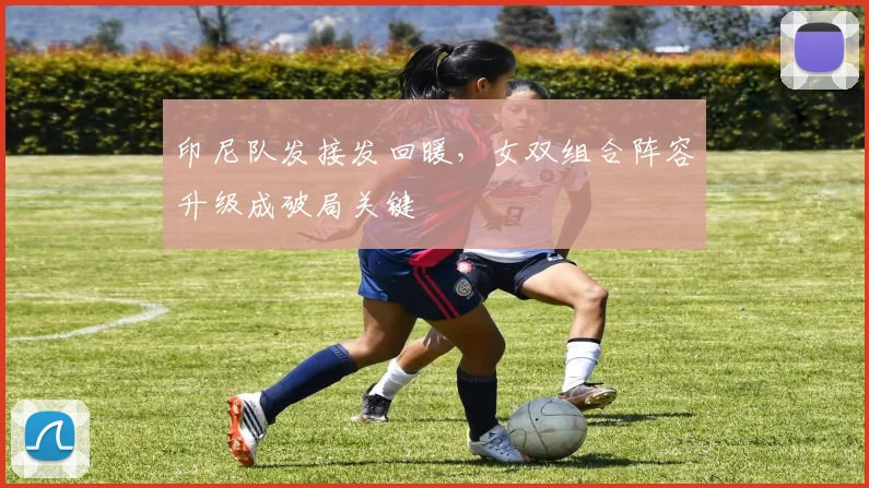 印尼队发接发回暖，女双组合阵容升级成破局关键