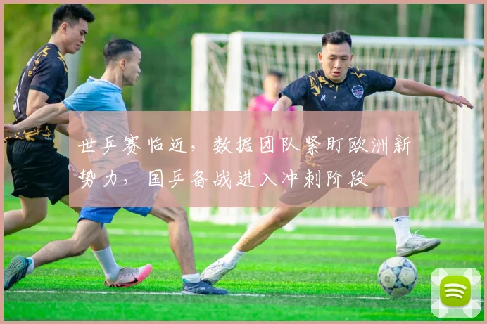世乒赛临近，数据团队紧盯欧洲新势力，国乒备战进入冲刺阶段