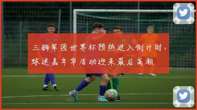 三狮军团世界杯预热进入倒计时，球迷嘉年华活动迎来最后高潮