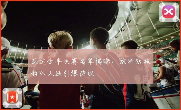 亚运会半决赛名单揭晓，欧洲劲旅领队人选引爆热议