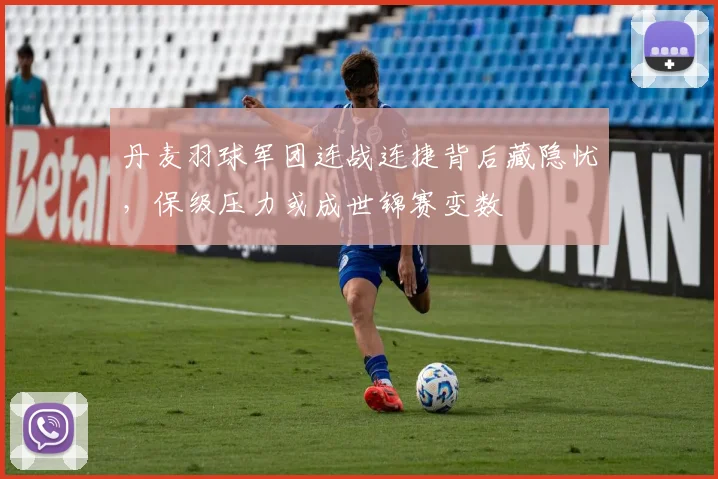 丹麦羽球军团连战连捷背后藏隐忧，保级压力或成世锦赛变数